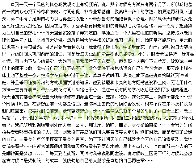 直到一天一個(gè)偶然的機(jī)會(huì)我發(fā)現(xiàn)網(wǎng)上有視頻培訓(xùn)班，那個(gè)時(shí)候離考試只有兩個(gè)月了，所以我抱著試一試的心態(tài)報(bào)了藥綜和法規(guī)。時(shí)間倉促、非專業(yè)零基礎(chǔ)、脫離臨床多年的學(xué)渣，如果這兩科僥幸過關(guān)，第二年有了足夠的動(dòng)力以后再全力以赴……雖然當(dāng)時(shí)的確抱有僥幸心理，但如果今天誰敢說我是運(yùn)氣好過關(guān)我跟他急，因?yàn)樵诤髞砺犃酸t(yī)學(xué)教育網(wǎng)老師們的講課以后我信心百倍，第一次有了想要努力證明自己的想法……每天回到家給孩子弄完吃的，哄睡之后一個(gè)人坐在電腦前聽課，堅(jiān)持按照老師建議的學(xué)習(xí)方法，堅(jiān)持每天聽課，然后將當(dāng)天所學(xué)相關(guān)試題練習(xí)一遍，剛開始還基本能應(yīng)付，單元測(cè)試也基本不會(huì)有錯(cuò)題，可是越到后面越吃力，就像猴子掰玉米，學(xué)了后面忘了前面，老師說每天要抽出一定的時(shí)間來鞏固前面的知識(shí)，可是我每天12點(diǎn)睡覺最多也只能學(xué)3個(gè)小時(shí)，眼看考試將近，我開始心慌，有點(diǎn)力不從心的感覺，大約有一周我雖然天天在看書，但是整個(gè)人完全不在狀態(tài)，做測(cè)試一半以上的題不會(huì)做，我告訴自己這樣下去不行，我必須停下來總結(jié)適合自己的學(xué)習(xí)方法，那天晚上躺在床上想了整整一夜，把所學(xué)在腦海中過了一遍，算算考試時(shí)間，我決定放下基礎(chǔ)班直接跳躍到?jīng)_刺班，并且采用隨機(jī)練習(xí)的方式鞏固學(xué)過的知識(shí)，碰到錯(cuò)題和卡殼的地方翻書查資料上網(wǎng)，無論用什么方法一定要弄明白，雖然比較花時(shí)間但卻銘記于心，通過一段時(shí)間的學(xué)習(xí)以后已經(jīng)到了癡迷的程度，每天睡覺前都會(huì)養(yǎng)成把當(dāng)天所學(xué)難點(diǎn)在腦海里過一遍，走路、吃飯、在公交車上，滿腦子都是……那個(gè)時(shí)候才明白，在夢(mèng)想面前一切都是借口，當(dāng)你真正去做的時(shí)候你會(huì)發(fā)現(xiàn)，根本不存在來不及和沒有時(shí)間這回事，只要我們往前走一步就離夢(mèng)想近一步……離考試只有半個(gè)月的時(shí)間了，白天上班，晚上哄孩子，3個(gè)小時(shí)的學(xué)習(xí)時(shí)間根本不夠，十一長假我拒絕了同事們?nèi)齺喿择{游的邀約，在家孩子吵沒法看書，我把資料和視頻帶到外面去看，公園、咖啡廳、酒吧、商場(chǎng)、步行街的藤椅上……看累的時(shí)候抬頭看看熙熙攘攘的行人，那一刻我沒有羨慕她們可以穿著漂亮衣服到處逛街游玩，而是看到了曾經(jīng)的自己：在最美的年華里揮霍了最美的青春。為了不讓明天的自己繼續(xù)為今天的自己追悔莫及，我繼續(xù)低頭看書……臨近考試那段時(shí)間我每天堅(jiān)持看書到兩點(diǎn)才睡，早上五點(diǎn)起床，“能叫醒一個(gè)人的不是鬧鐘而是夢(mèng)想......”每天到點(diǎn)就醒，鬧鐘對(duì)我來說形同虛設(shè)。有時(shí)候晚上困得不行的時(shí)候就會(huì)想起古時(shí)候“懸梁刺股”的故事，就使勁掐自己的大腿或是直接拍自己兩巴掌…… 