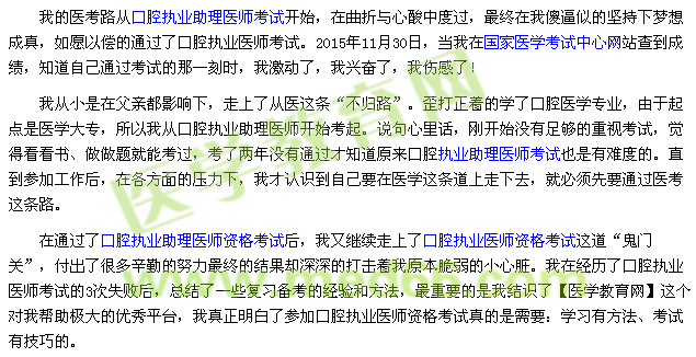 我的醫(yī)考路從口腔執(zhí)業(yè)助理醫(yī)師考試開始，在曲折與心酸中度過，最終在我傻逼似的堅(jiān)持下夢(mèng)想成真，如愿以償?shù)耐ㄟ^了口腔執(zhí)業(yè)醫(yī)師考試。2015年11月30日，當(dāng)我在國家醫(yī)學(xué)考試中心網(wǎng)站查到成績，知道自己通過考試的那一刻時(shí)，我激動(dòng)了，我興奮了，我傷感了！ 我從小是在父親都影響下，走上了從醫(yī)這條“不歸路”。歪打正著的學(xué)了口腔醫(yī)學(xué)專業(yè)，由于起點(diǎn)是醫(yī)學(xué)大專，所以我從口腔執(zhí)業(yè)助理醫(yī)師開始考起。說句心里話，剛開始沒有足夠的重視考試，覺得看看書、做做題就能考過，考了兩年沒有通過才知道原來口腔執(zhí)業(yè)助理醫(yī)師考試也是有難度的。直到參加工作后，在各方面的壓力下，我才認(rèn)識(shí)到自己要在醫(yī)學(xué)這條道上走下去，就必須先要通過醫(yī)考這條路。 在通過了口腔執(zhí)業(yè)助理醫(yī)師資格考試后，我又繼續(xù)走上了口腔執(zhí)業(yè)醫(yī)師資格考試這道“鬼門關(guān)”，付出了很多辛勤的努力最終的結(jié)果卻深深的打擊著我原本脆弱的小心臟。我在經(jīng)歷了口腔執(zhí)業(yè)醫(yī)師考試的3次失敗后，總結(jié)了一些復(fù)習(xí)備考的經(jīng)驗(yàn)和方法，最重要的是我結(jié)識(shí)了【醫(yī)學(xué)教育網(wǎng)】這個(gè)對(duì)我?guī)椭鷺O大的優(yōu)秀平臺(tái)，我真正明白了參加口腔執(zhí)業(yè)醫(yī)師資格考試真的是需要：學(xué)習(xí)有方法、考試有技巧的。