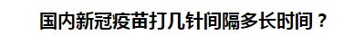國內(nèi)新冠疫苗打幾針間隔多長時間？