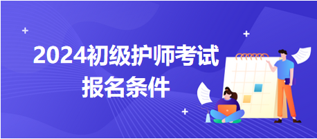 2024初級護(hù)師考試報名條件 2024初級護(hù)師考試報名條件