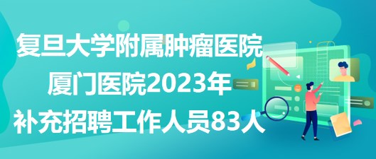 復(fù)旦大學(xué)附屬腫瘤醫(yī)院廈門醫(yī)院2023年補(bǔ)充招聘工作人員83人