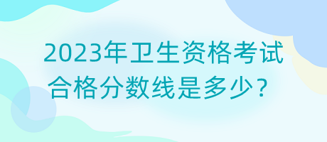 2023年衛(wèi)生資格考試合格分?jǐn)?shù)線是多少？