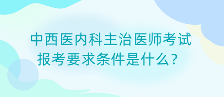 中西醫(yī)內(nèi)科主治醫(yī)師考試報(bào)考要求條件是什么？