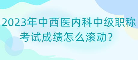 2023年中西醫(yī)內(nèi)科中級(jí)職稱考試成績(jī)?cè)趺礉L動(dòng)？