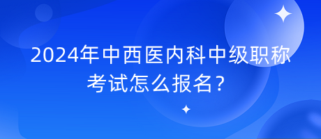 2024年中西醫(yī)內(nèi)科中級職稱考試怎么報名？