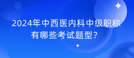 2024年中西醫(yī)內(nèi)科中級職稱有哪些考試題型？