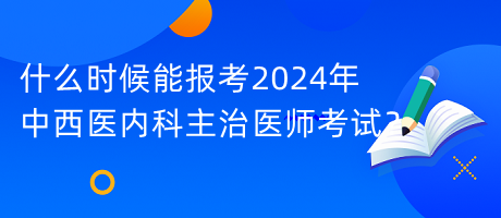 什么時候能報考2024年中西醫(yī)內(nèi)科主治醫(yī)師考試？