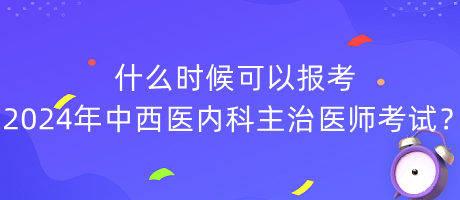 什么時候可以報考2024年中西醫(yī)內(nèi)科主治醫(yī)師考試？