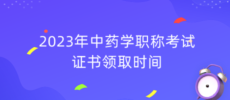 2023年中藥學職稱考試證書領取時間 2023年中藥學職稱考試證書領取時間