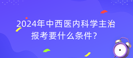 2024年中西醫(yī)內(nèi)科學(xué)主治報(bào)考要什么條件？