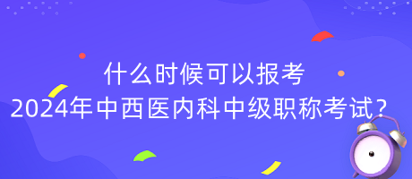 什么時(shí)候可以報(bào)考2024年中西醫(yī)內(nèi)科中級(jí)職稱考試？