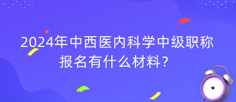 2024年中西醫(yī)內(nèi)科學(xué)中級職稱報名有什么材料？