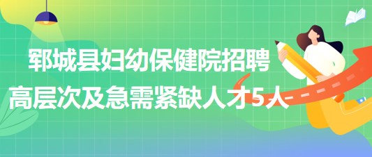 菏澤市鄆城縣婦幼保健院2023年招聘高層次及急需緊缺人才5人