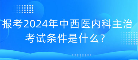 報考2024年中西醫(yī)內科主治考試的條件是什么？
