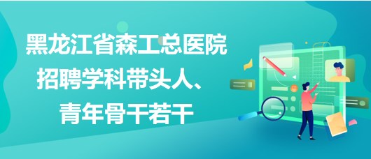 黑龍江省森工總醫(yī)院2023年招聘學(xué)科帶頭人、青年骨干若干