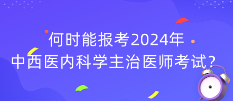 何時(shí)能報(bào)考2024年中西醫(yī)內(nèi)科學(xué)主治醫(yī)師考試？
