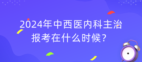 2024年中西醫(yī)內(nèi)科主治報(bào)考在什么時(shí)候？