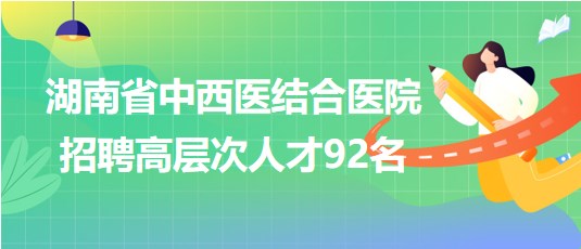 湖南省中西醫(yī)結合醫(yī)院2023年招聘高層次人才92名