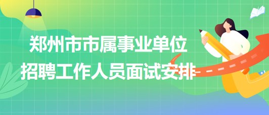 鄭州市市屬事業(yè)單位2023年招聘工作人員面試安排 鄭州市市屬事業(yè)單位2023年招聘工作人員面試安排