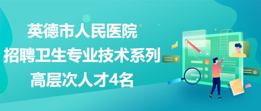 廣東省英德市人民醫(yī)院2023年招聘衛(wèi)生專業(yè)技術(shù)系列高層次人才4名
