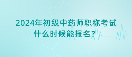 2024年初級中藥師職稱考試什么時候能報名？