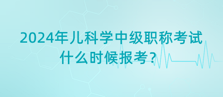 2024年兒科學中級職稱考試什么時候報考？