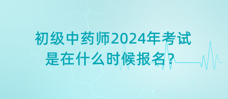 初級中藥師2024年考試是在什么時候報名？