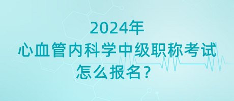 2024年心血管內(nèi)科學(xué)中級職稱考試怎么報名？