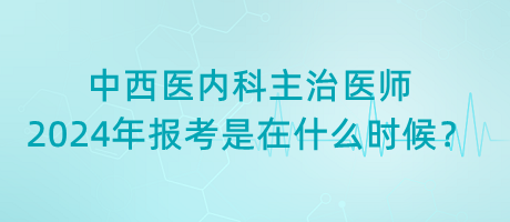 中西醫(yī)內科主治醫(yī)師2024年報考是在什么時候？