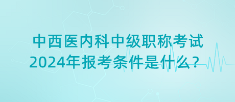 中西醫(yī)內(nèi)科中級(jí)職稱考試2024年報(bào)考條件是什么？