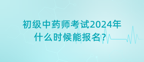 初級中藥師考試2024年什么時候能報名？