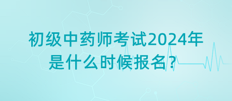 初級中藥師考試2024年是什么時候報名？