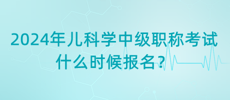 2024年兒科學中級職稱考試什么時候報名？