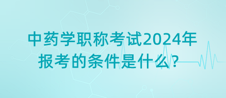 中藥學(xué)職稱考試2024年報(bào)考的條件是什么？