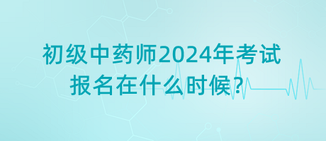 初級中藥師2024年考試報名在什么時候？