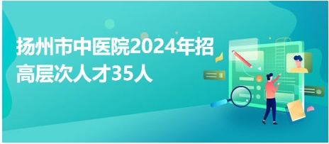 揚(yáng)州市中醫(yī)院2024年招高層次人才35人 揚(yáng)州市中醫(yī)院2024年招高層次人才35人