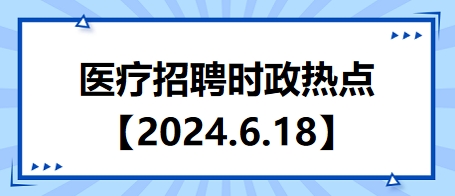 醫(yī)療招聘時(shí)政熱點(diǎn)【2024.6.18】 醫(yī)療招聘時(shí)政熱點(diǎn)【2024.6.18】